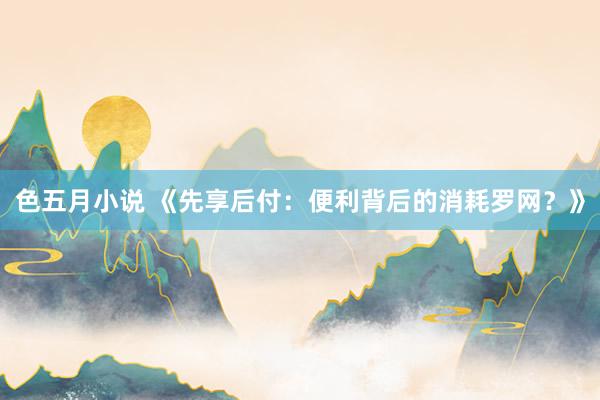 色五月小说 《先享后付：便利背后的消耗罗网？》