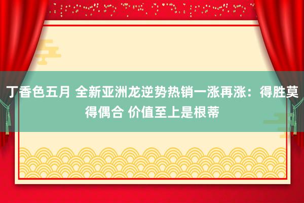 丁香色五月 全新亚洲龙逆势热销一涨再涨：得胜莫得偶合 价值至上是根蒂