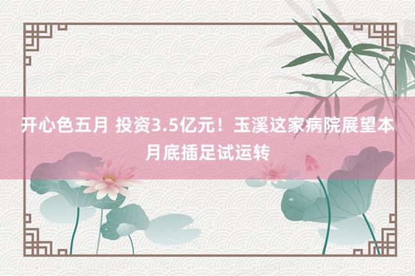 开心色五月 投资3.5亿元！玉溪这家病院展望本月底插足试运转