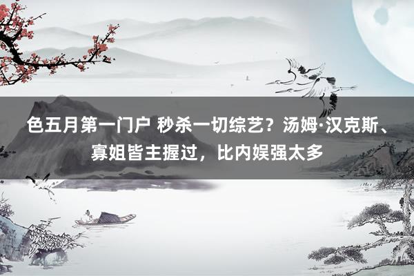 色五月第一门户 秒杀一切综艺？汤姆·汉克斯、寡姐皆主握过，比内娱强太多