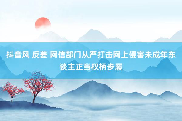 抖音风 反差 网信部门从严打击网上侵害未成年东谈主正当权柄步履