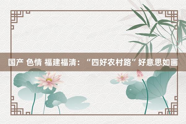 国产 色情 福建福清：“四好农村路”好意思如画
