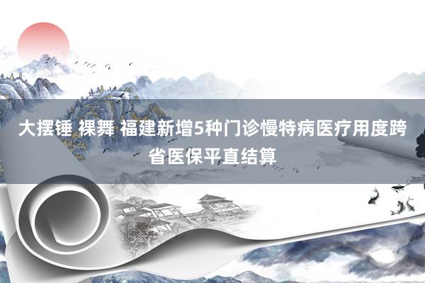 大摆锤 裸舞 福建新增5种门诊慢特病医疗用度跨省医保平直结算