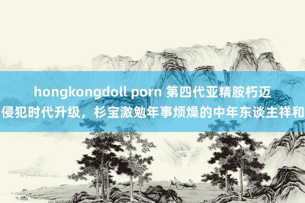 hongkongdoll porn 第四代亚精胺朽迈侵犯时代升级，杉宝激勉年事烦燥的中年东谈主祥和