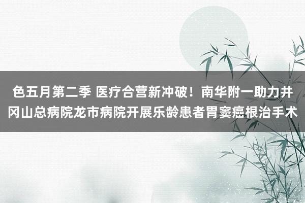 色五月第二季 医疗合营新冲破!南华附一助力井冈山总病院龙市病院开展乐龄患者胃窦癌根治手术