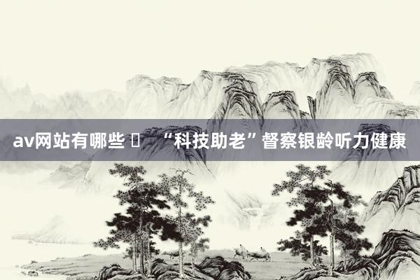 av网站有哪些 ​  “科技助老”督察银龄听力健康