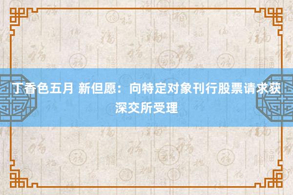 丁香色五月 新但愿：向特定对象刊行股票请求获深交所受理