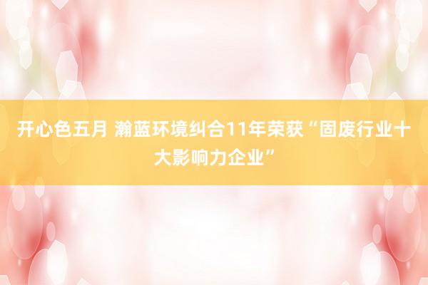 开心色五月 瀚蓝环境纠合11年荣获“固废行业十大影响力企业”