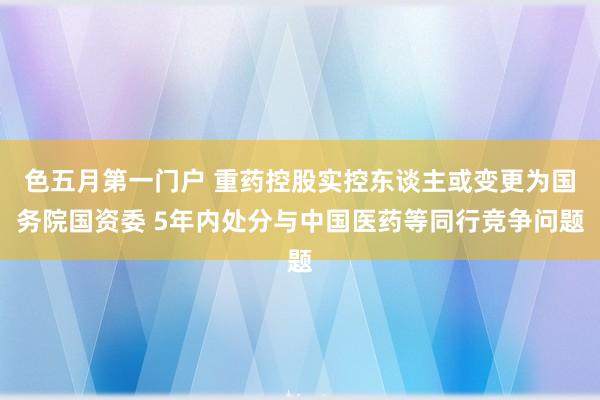 色五月第一门户 重药控股实控东谈主或变更为国务院国资委 5年内处分与中国医药等同行竞争问题