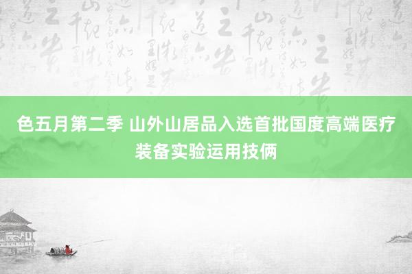 色五月第二季 山外山居品入选首批国度高端医疗装备实验运用技俩