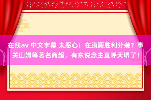 在线av 中文字幕 太恶心！在蹲厕胜利分装？事关山姆等著名商超，有东说念主直呼天塌了！