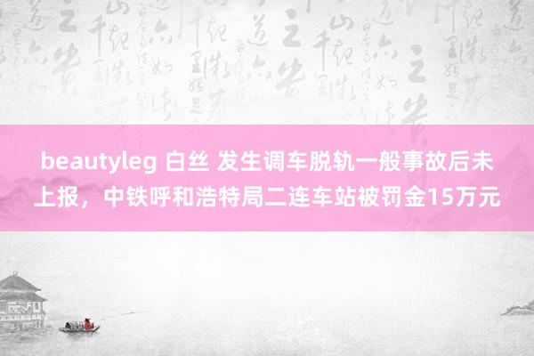 beautyleg 白丝 发生调车脱轨一般事故后未上报，中铁呼和浩特局二连车站被罚金15万元
