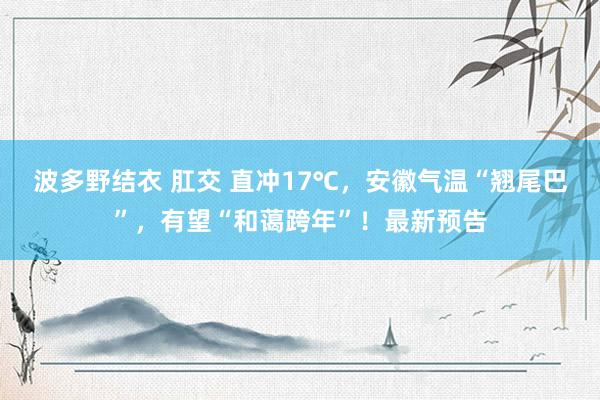 波多野结衣 肛交 直冲17℃，安徽气温“翘尾巴”，有望“和蔼跨年”！最新预告