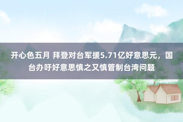开心色五月 拜登对台军援5.71亿好意思元，国台办吁好意思慎之又慎管制台湾问题