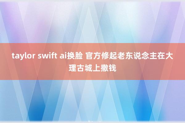 taylor swift ai换脸 官方修起老东说念主在大理古城上撒钱
