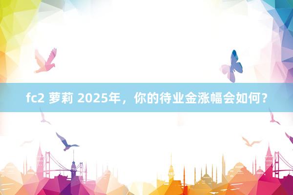 fc2 萝莉 2025年，你的待业金涨幅会如何？