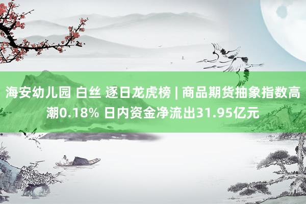 海安幼儿园 白丝 逐日龙虎榜 | 商品期货抽象指数高潮0.18% 日内资金净流出31.95亿元