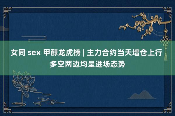 女同 sex 甲醇龙虎榜 | 主力合约当天增仓上行 多空两边均呈进场态势