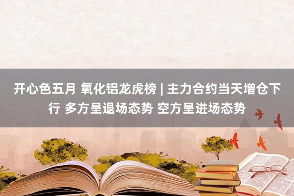 开心色五月 氧化铝龙虎榜 | 主力合约当天增仓下行 多方呈退场态势 空方呈进场态势