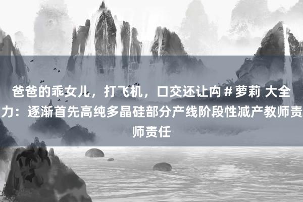 爸爸的乖女儿，打飞机，口交还让禸＃萝莉 大全动力：逐渐首先高纯多晶硅部分产线阶段性减产教师责任