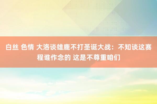 白丝 色情 大洛谈雄鹿不打圣诞大战：不知谈这赛程谁作念的 这是不尊重咱们