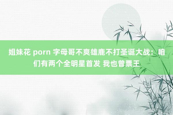 姐妹花 porn 字母哥不爽雄鹿不打圣诞大战：咱们有两个全明星首发 我也曾票王