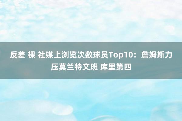 反差 裸 社媒上浏览次数球员Top10：詹姆斯力压莫兰特文班 库里第四