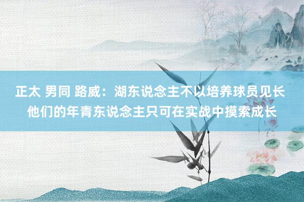正太 男同 路威：湖东说念主不以培养球员见长 他们的年青东说念主只可在实战中摸索成长