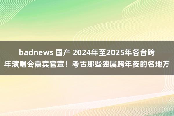 badnews 国产 2024年至2025年各台跨年演唱会嘉宾官宣！考古那些独属跨年夜的名地方