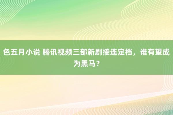 色五月小说 腾讯视频三部新剧接连定档，谁有望成为黑马？