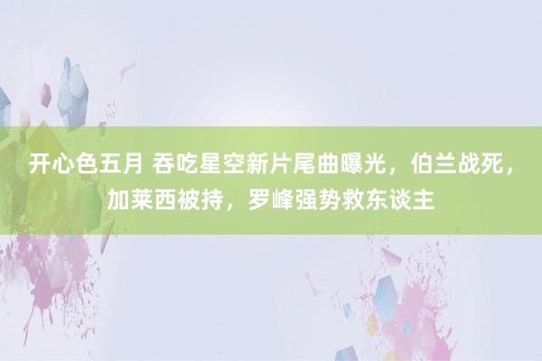 开心色五月 吞吃星空新片尾曲曝光，伯兰战死，加莱西被持，罗峰强势救东谈主