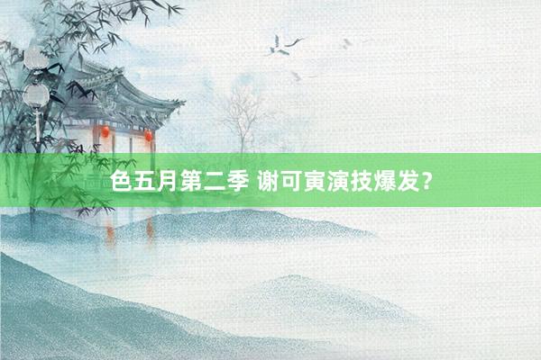 色五月第二季 谢可寅演技爆发？