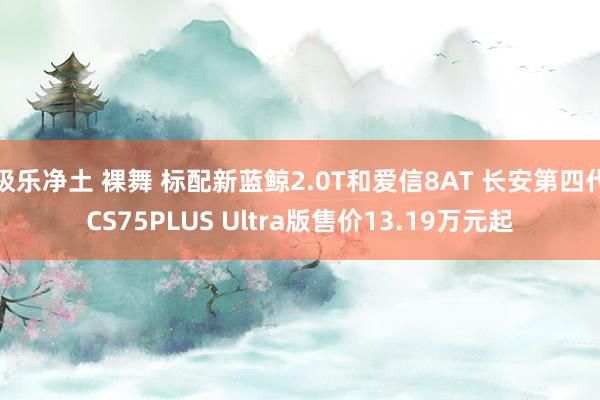 极乐净土 裸舞 标配新蓝鲸2.0T和爱信8AT 长安第四代CS75PLUS Ultra版售价13.19万元起