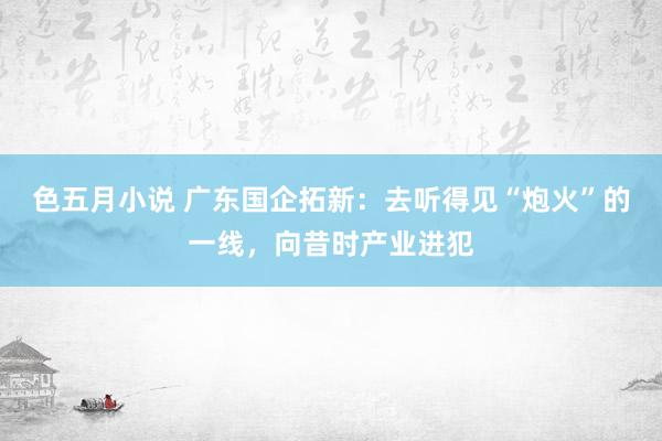 色五月小说 广东国企拓新：去听得见“炮火”的一线，向昔时产业进犯