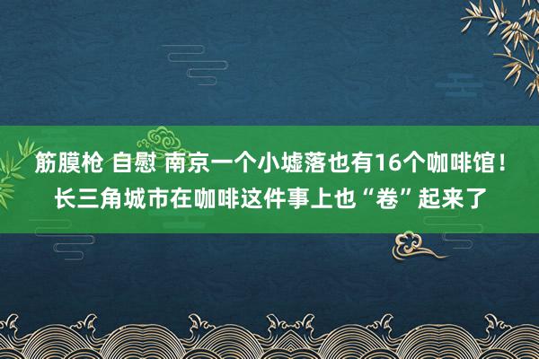 筋膜枪 自慰 南京一个小墟落也有16个咖啡馆！长三角城市在咖啡这件事上也“卷”起来了
