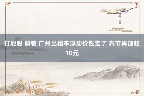 打屁股 调教 广州出租车浮动价钱定了 春节再加收10元