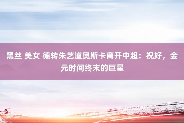 黑丝 美女 德转朱艺道奥斯卡离开中超：祝好，金元时间终末的巨星