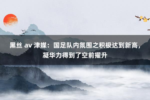 黑丝 av 津媒：国足队内氛围之积极达到新高，凝华力得到了空前擢升