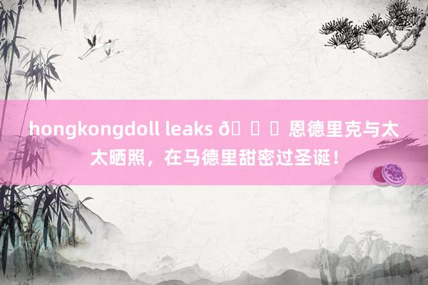 hongkongdoll leaks 🎄恩德里克与太太晒照，在马德里甜密过圣诞！