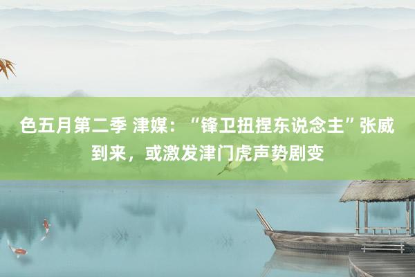 色五月第二季 津媒：“锋卫扭捏东说念主”张威到来，或激发津门虎声势剧变