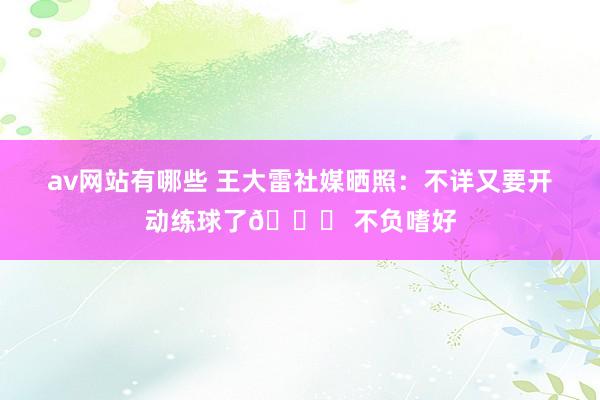 av网站有哪些 王大雷社媒晒照：不详又要开动练球了😝 不负嗜好