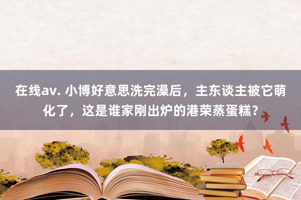 在线av. 小博好意思洗完澡后，主东谈主被它萌化了，这是谁家刚出炉的港荣蒸蛋糕？