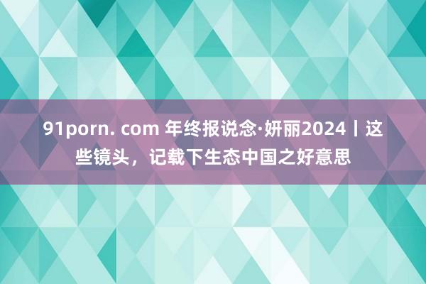 91porn. com 年终报说念·妍丽2024丨这些镜头，记载下生态中国之好意思