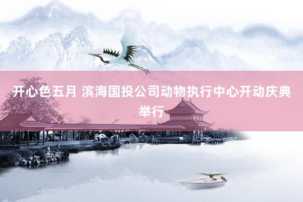 开心色五月 滨海国投公司动物执行中心开动庆典举行