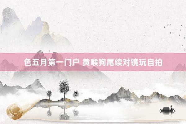 色五月第一门户 黄喉狗尾续对镜玩自拍