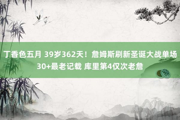 丁香色五月 39岁362天！詹姆斯刷新圣诞大战单场30+最老记载 库里第4仅次老詹