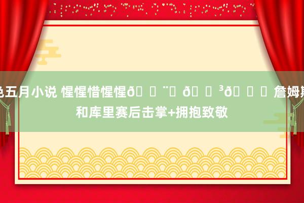 色五月小说 惺惺惜惺惺👨‍🍳👑詹姆斯和库里赛后击掌+拥抱致敬
