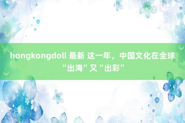 hongkongdoll 最新 这一年，中国文化在全球“出海”又“出彩”