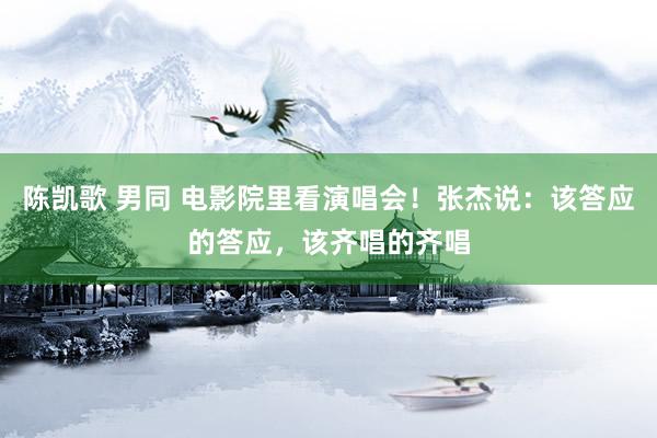 陈凯歌 男同 电影院里看演唱会！张杰说：该答应的答应，该齐唱的齐唱