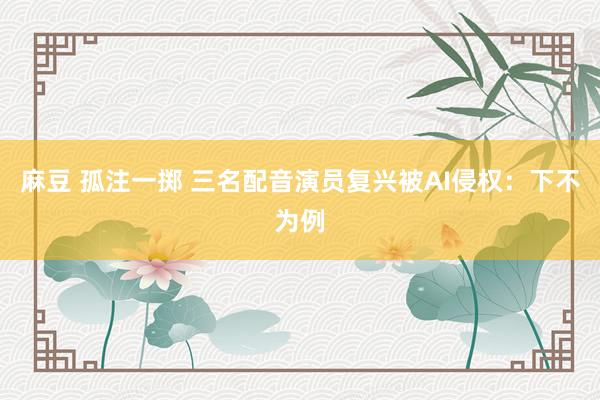 麻豆 孤注一掷 三名配音演员复兴被AI侵权：下不为例